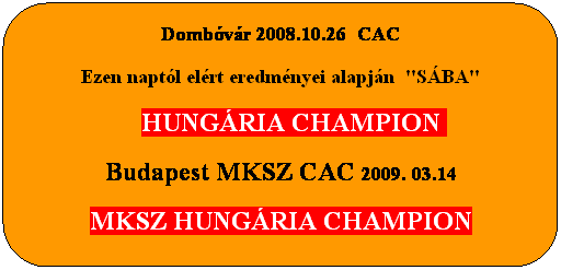 Lekerektett tglalap: Dombvr 2008.10.26  CAC
Ezen naptl elrt eredmnyei alapjn  "SBA"
    HUNGRIA CHAMPION 
Budapest MKSZ CAC 2009. 03.14
MKSZ HUNGRIA CHAMPION
 
cm  brtokosa
